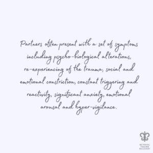 Partners often present with a set of symptoms including psycho-biological alterations, re-experiencing of the trauma, social and emotional constriction, constant triggering and reactivity, significant anxiety, emotional arousal and hyper-vigilance.